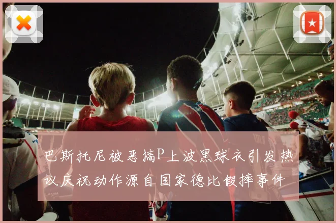 巴斯托尼被恶搞P上波黑球衣引发热议庆祝动作源自国家德比假摔事件