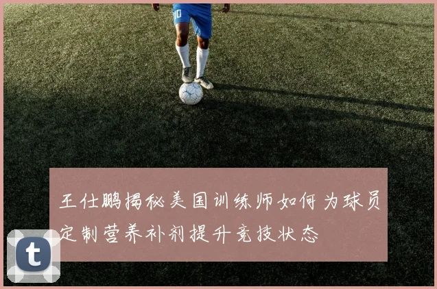 王仕鹏揭秘美国训练师如何为球员定制营养补剂提升竞技状态