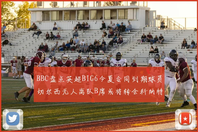 BBC盘点英超BIG6今夏合同到期球员切尔西无人离队B席或将转会科纳特续约在即