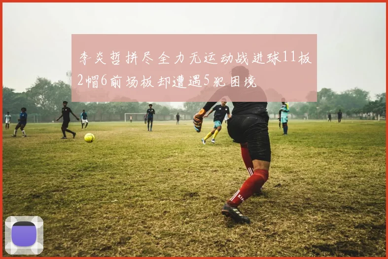 李炎哲拼尽全力无运动战进球11板2帽6前场板却遭遇5犯困境