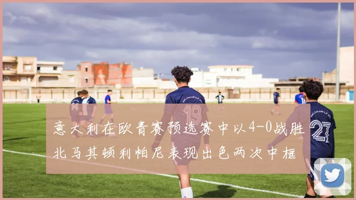意大利在欧青赛预选赛中以4-0战胜北马其顿利帕尼表现出色两次中框并打入一球