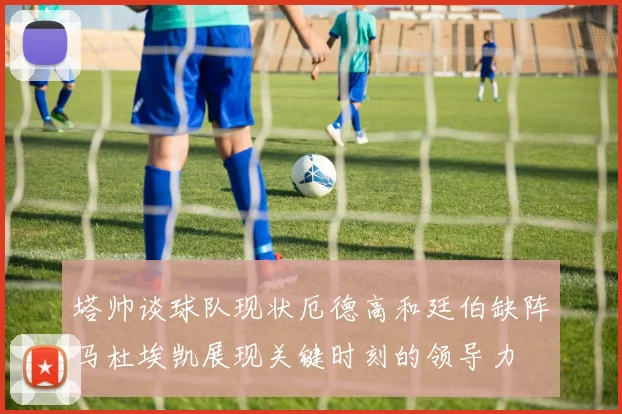 塔帅谈球队现状厄德高和廷伯缺阵马杜埃凯展现关键时刻的领导力