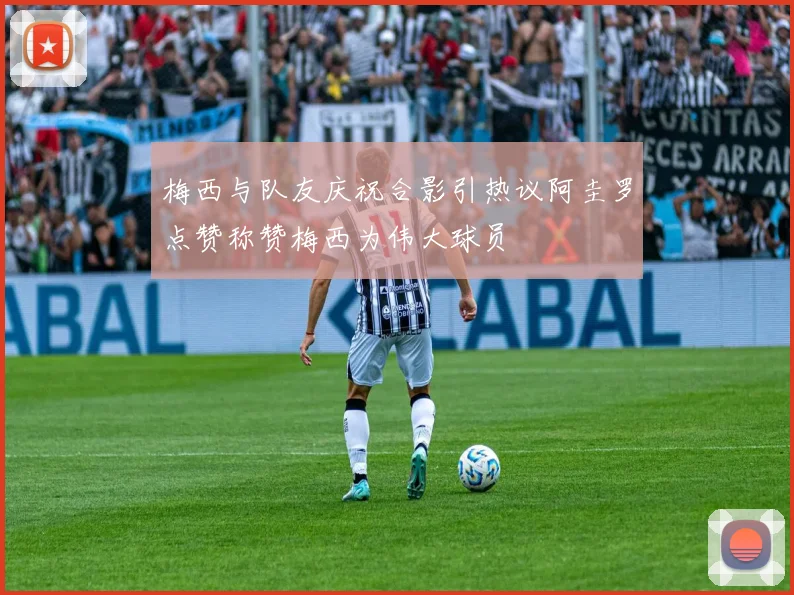 梅西与队友庆祝合影引热议阿圭罗点赞称赞梅西为伟大球员