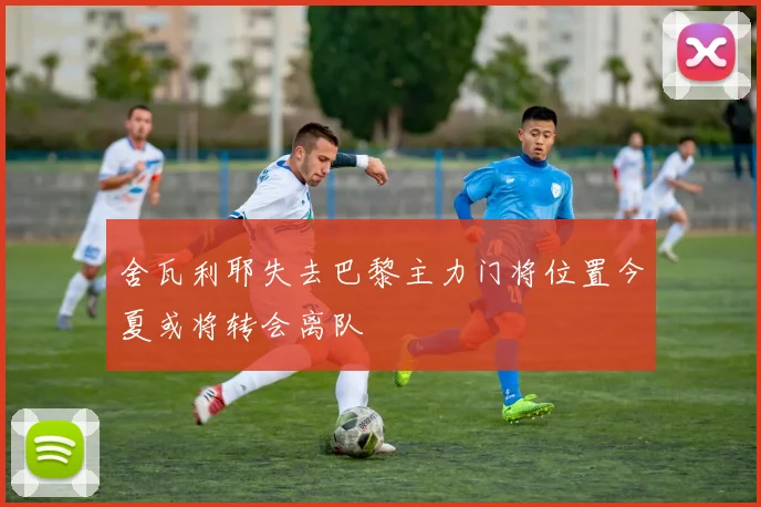 舍瓦利耶失去巴黎主力门将位置今夏或将转会离队