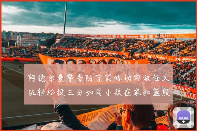 阿德尔曼警告防守策略切勿放任文班轻松投三分如同小孩在家扣篮般轻松