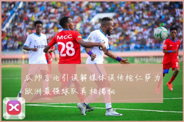 瓜帅言论引误解媒体误传枪仁萨为欧洲最强球队真相揭秘